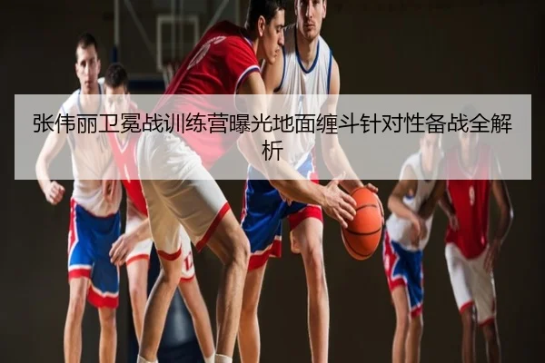 张伟丽卫冕战训练营曝光地面缠斗针对性备战全解析